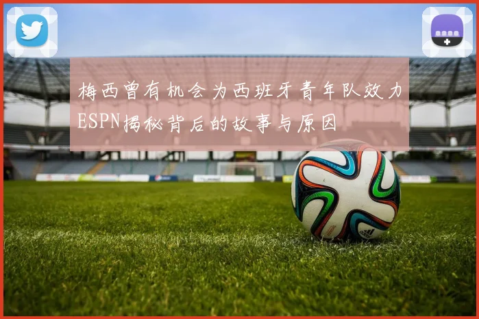 梅西曾有机会为西班牙青年队效力ESPN揭秘背后的故事与原因