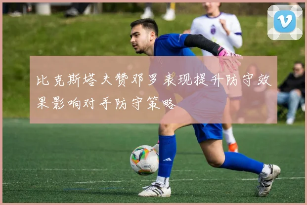 比克斯塔夫赞邓罗表现提升防守效果影响对手防守策略