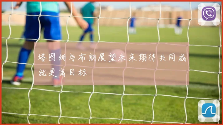 塔图姆与布朗展望未来期待共同成就更高目标