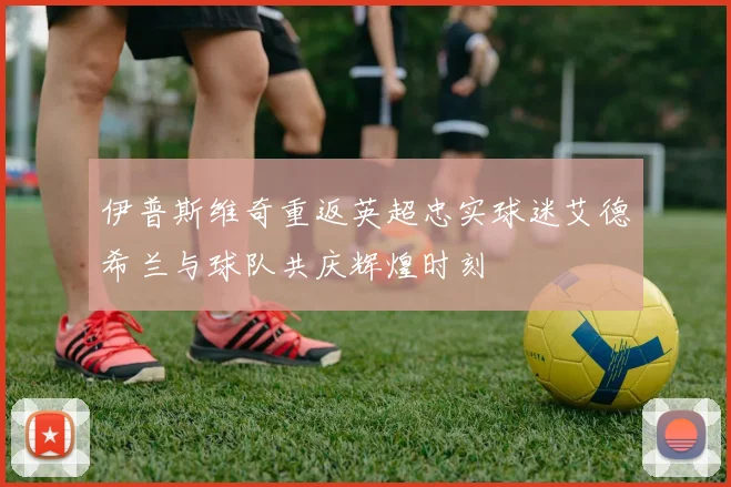 伊普斯维奇重返英超忠实球迷艾德希兰与球队共庆辉煌时刻