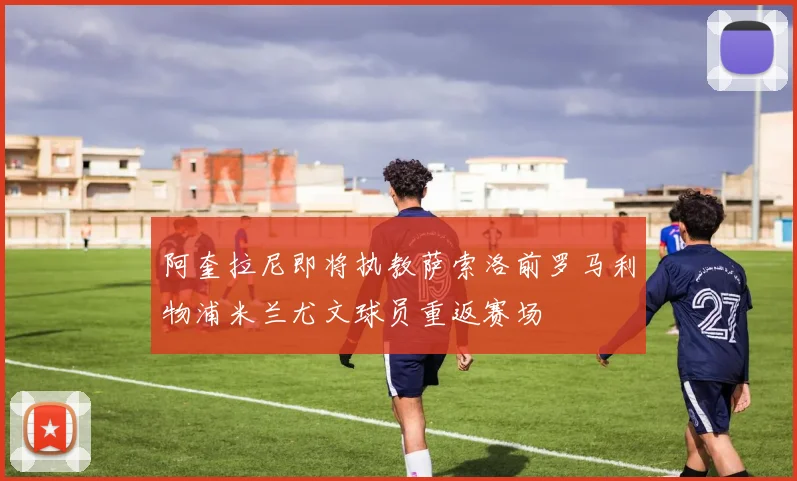 阿奎拉尼即将执教萨索洛前罗马利物浦米兰尤文球员重返赛场