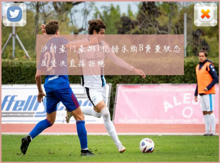 沙特豪门豪掷1亿镑求购B费曼联态度坚决直接拒绝