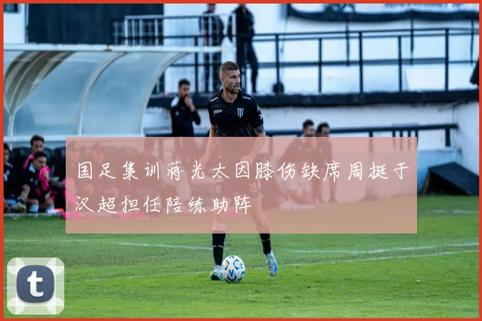 国足集训蒋光太因膝伤缺席周挺于汉超担任陪练助阵