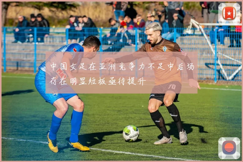 中国女足在亚洲竞争力不足中后场存在明显短板亟待提升