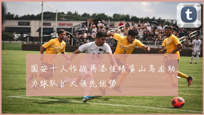 国安十人作战再添佳绩黄山乌龙助力球队扩大领先优势