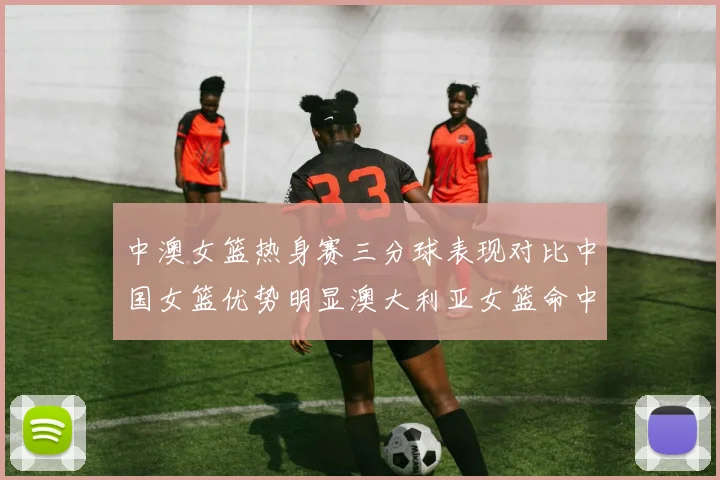 中澳女篮热身赛三分球表现对比中国女篮优势明显澳大利亚女篮命中率低下