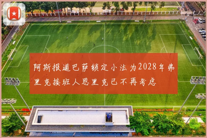 阿斯报道巴萨锁定小法为2028年弗里克接班人恩里克已不再考虑