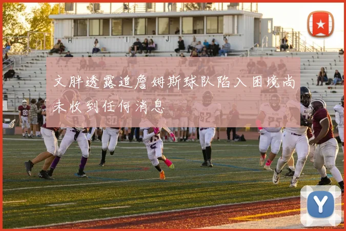 文胖透露追詹姆斯球队陷入困境尚未收到任何消息