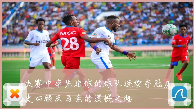 决赛中率先进球的球队连续夺冠历史回顾及马竞的遗憾之路