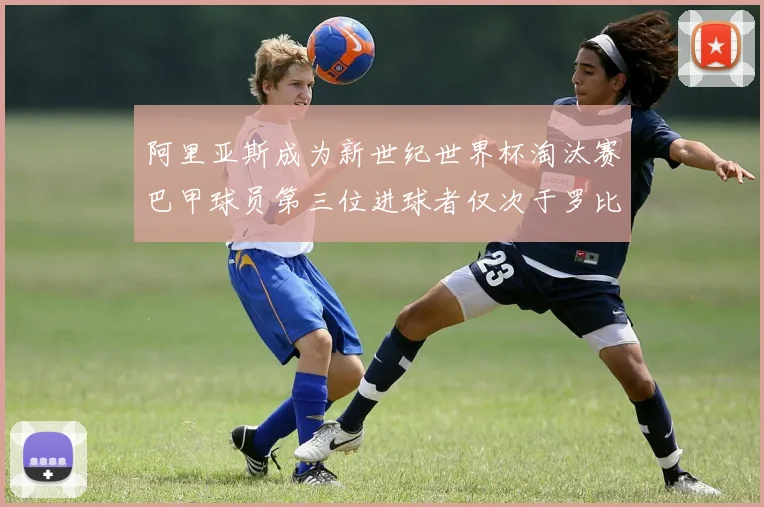 阿里亚斯成为新世纪世界杯淘汰赛巴甲球员第三位进球者仅次于罗比尼奥