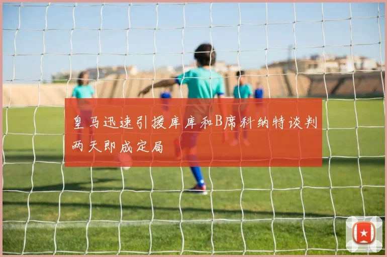 皇马迅速引援库库和B席科纳特谈判两天即成定局