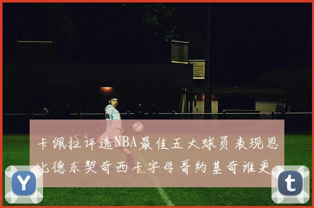 卡佩拉评选NBA最佳五大球员表现恩比德东契奇西卡字母哥约基奇谁更出色