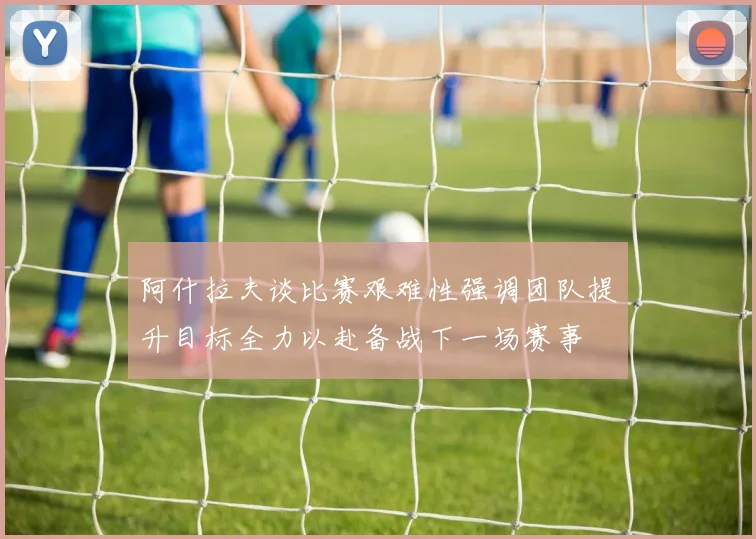 阿什拉夫谈比赛艰难性强调团队提升目标全力以赴备战下一场赛事