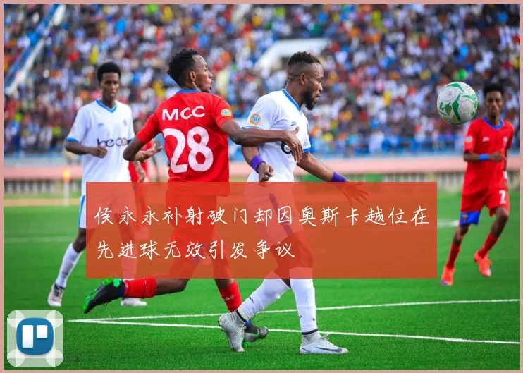 侯永永补射破门却因奥斯卡越位在先进球无效引发争议
