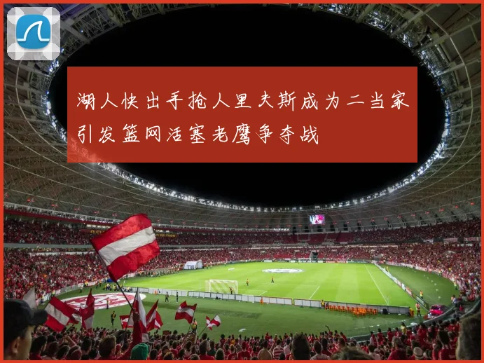 湖人快出手抢人里夫斯成为二当家引发篮网活塞老鹰争夺战