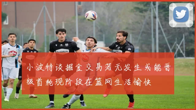小波特谈掘金交易若无发生或能晋级首轮现阶段在篮网生活愉快