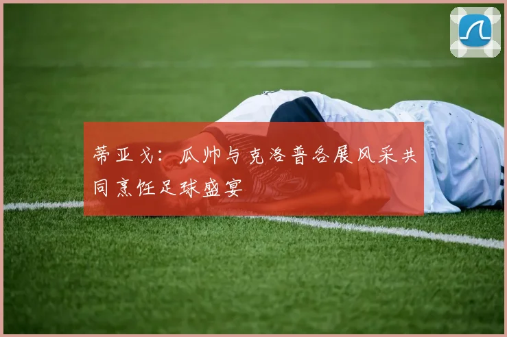蒂亚戈：瓜帅与克洛普各展风采共同烹饪足球盛宴