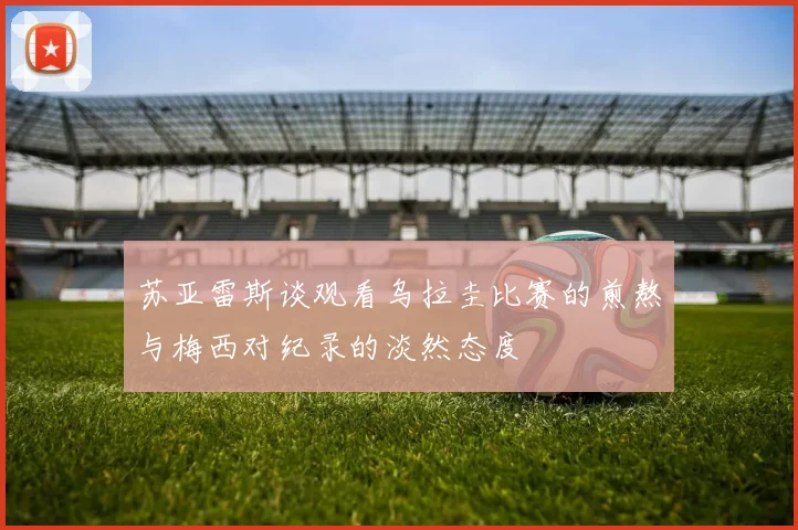 苏亚雷斯谈观看乌拉圭比赛的煎熬与梅西对纪录的淡然态度