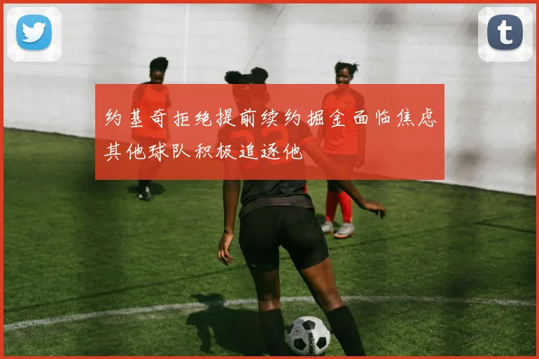 约基奇拒绝提前续约掘金面临焦虑其他球队积极追逐他