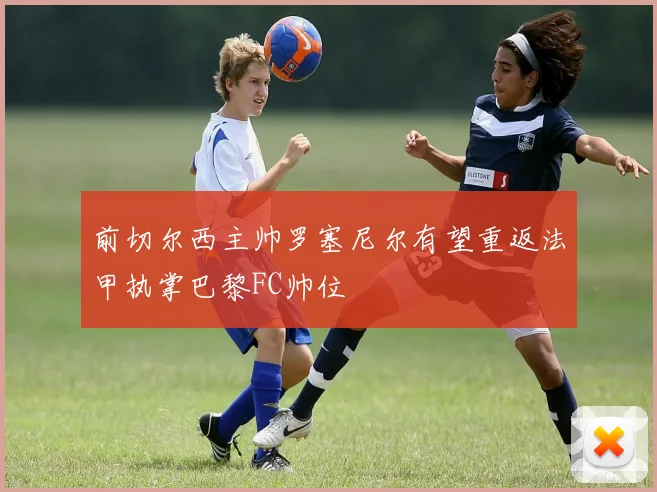 前切尔西主帅罗塞尼尔有望重返法甲执掌巴黎FC帅位