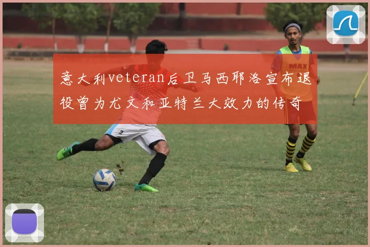 意大利veteran后卫马西耶洛宣布退役曾为尤文和亚特兰大效力的传奇球员