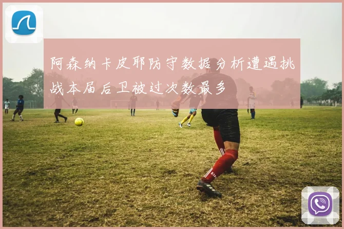 阿森纳卡皮耶防守数据分析遭遇挑战本届后卫被过次数最多