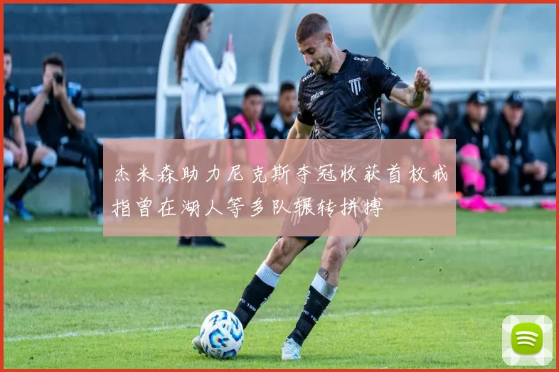 杰米森助力尼克斯夺冠收获首枚戒指曾在湖人等多队辗转拼搏