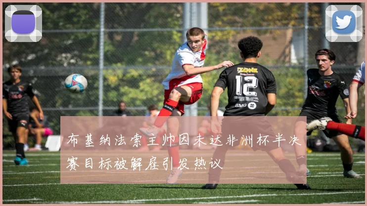 布基纳法索主帅因未达非洲杯半决赛目标被解雇引发热议